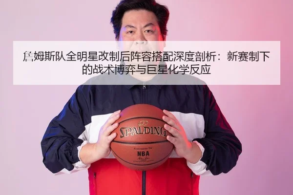 詹姆斯队全明星改制后阵容搭配深度剖析：新赛制下的战术博弈与巨星化学反应