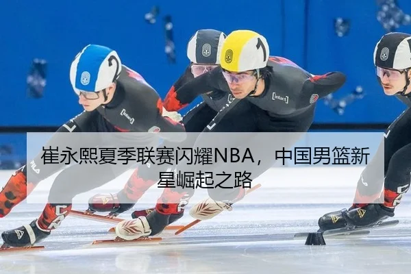 崔永熙夏季联赛闪耀NBA，中国男篮新星崛起之路