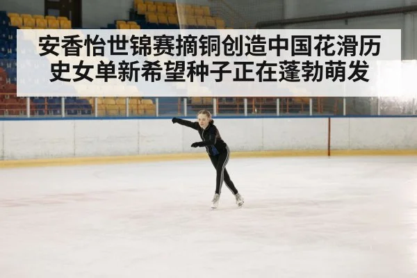 安香怡世锦赛摘铜创造中国花滑历史女单新希望种子正在蓬勃萌发