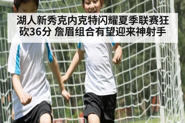 湖人新秀克内克特闪耀夏季联赛狂砍36分 詹眉组合有望迎来神射手