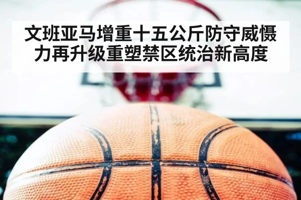 文班亚马增重十五公斤防守威慑力再升级重塑禁区统治新高度